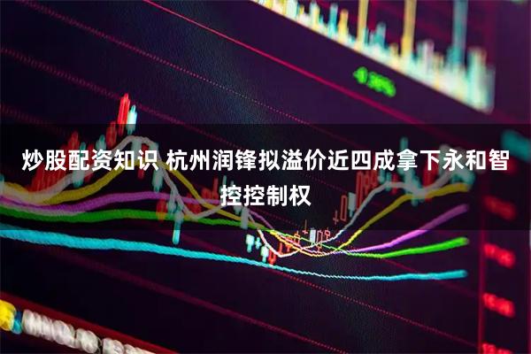 炒股配资知识 杭州润锋拟溢价近四成拿下永和智控控制权
