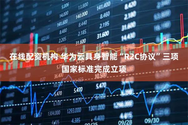 在线配资机构 华为云具身智能“R2C协议”三项国家标准完成立项