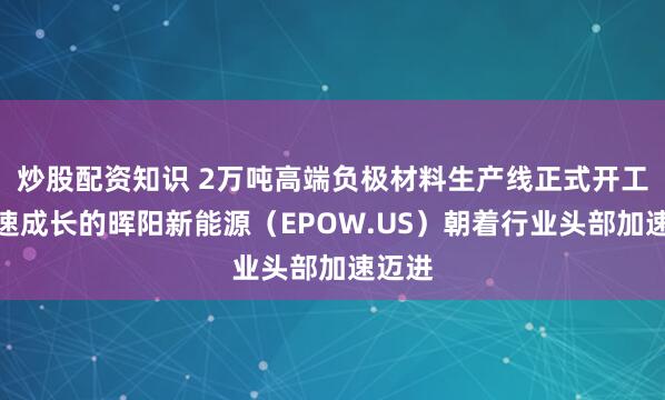 炒股配资知识 2万吨高端负极材料生产线正式开工，高速成长的晖阳新能源（EPOW.US）朝着行业头部加速迈进