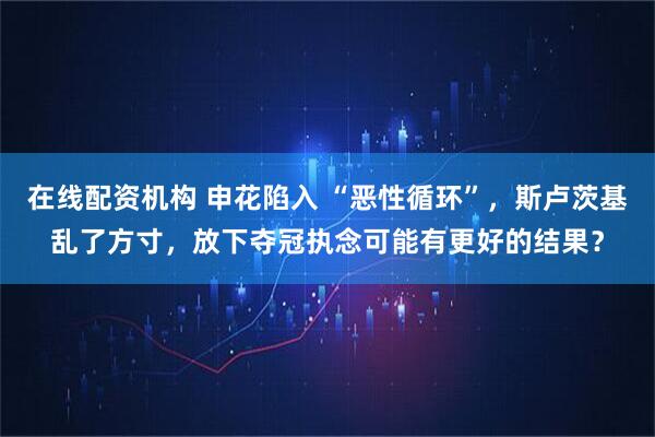 在线配资机构 申花陷入 “恶性循环”，斯卢茨基乱了方寸，放下夺冠执念可能有更好的结果？