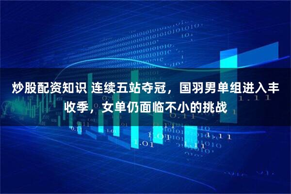 炒股配资知识 连续五站夺冠，国羽男单组进入丰收季，女单仍面临不小的挑战