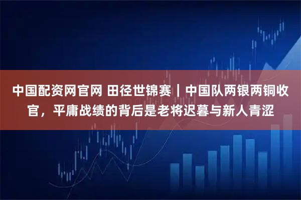 中国配资网官网 田径世锦赛｜中国队两银两铜收官，平庸战绩的背后是老将迟暮与新人青涩