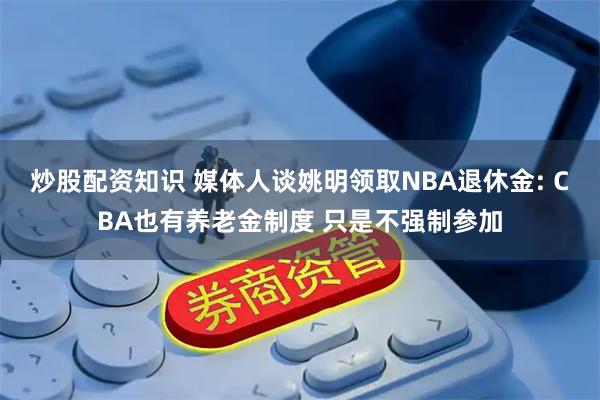 炒股配资知识 媒体人谈姚明领取NBA退休金: CBA也有养老金制度 只是不强制参加
