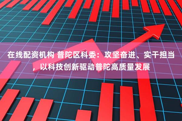 在线配资机构 普陀区科委：攻坚奋进、实干担当，以科技创新驱动普陀高质量发展