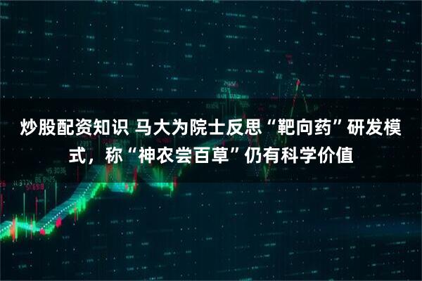 炒股配资知识 马大为院士反思“靶向药”研发模式,称“神农尝百草”仍有科学价值