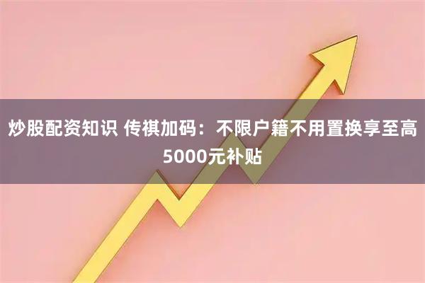 炒股配资知识 传祺加码：不限户籍不用置换享至高5000元补贴