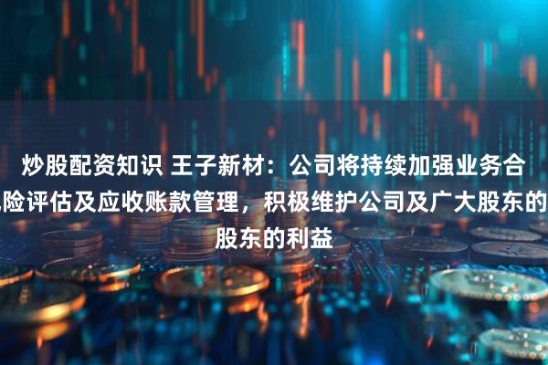 炒股配资知识 王子新材：公司将持续加强业务合作风险评估及应收账款管理，积极维护公司及广大股东的利益
