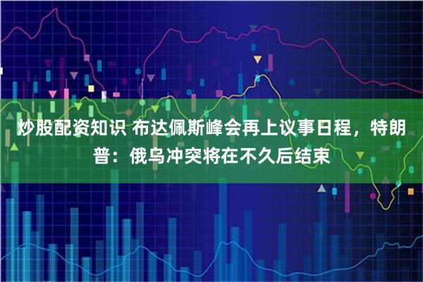 炒股配资知识 布达佩斯峰会再上议事日程，特朗普：俄乌冲突将在不久后结束