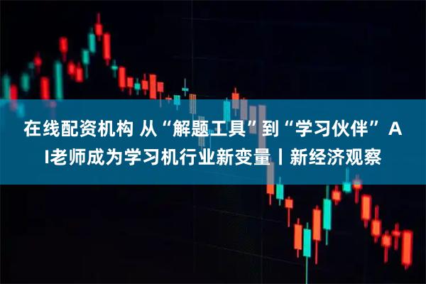 在线配资机构 从“解题工具”到“学习伙伴” AI老师成为学习机行业新变量丨新经济观察