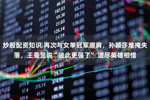 炒股配资知识 再次与女单冠军擦肩，孙颖莎难掩失落，王曼昱说“彼此更强了” 道尽英雄相惜