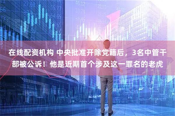 在线配资机构 中央批准开除党籍后，3名中管干部被公诉！他是近期首个涉及这一罪名的老虎