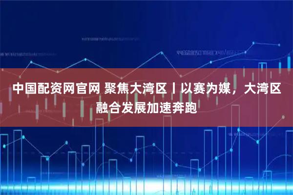 中国配资网官网 聚焦大湾区丨以赛为媒，大湾区融合发展加速奔跑