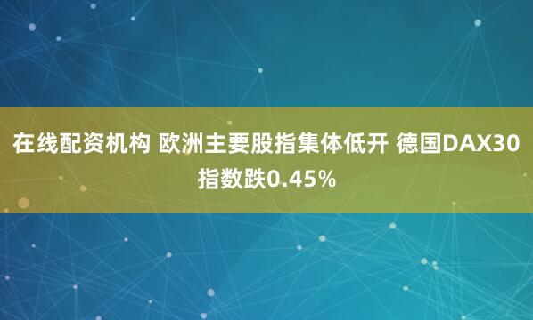 在线配资机构 欧洲主要股指集体低开 德国DAX30指数跌0.45%