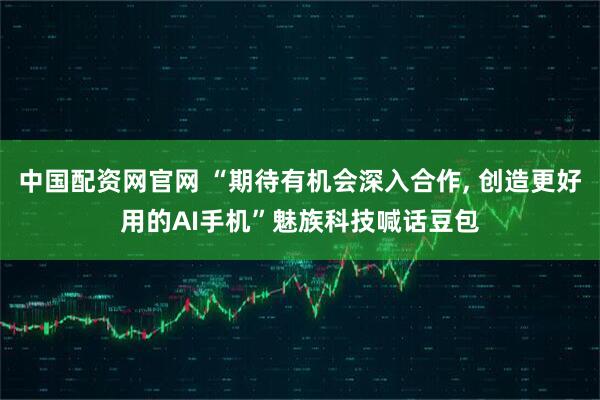 中国配资网官网 “期待有机会深入合作, 创造更好用的AI手机”魅族科技喊话豆包