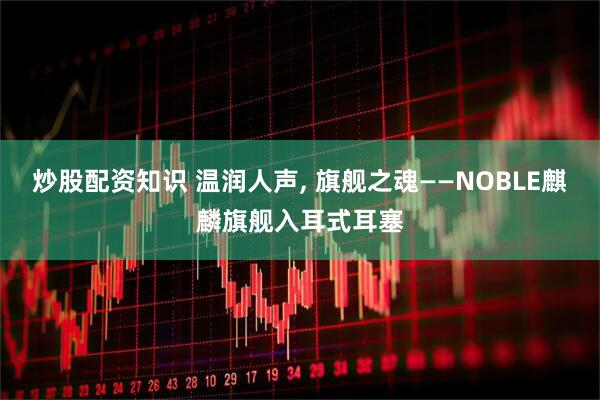 炒股配资知识 温润人声, 旗舰之魂——NOBLE麒麟旗舰入耳式耳塞