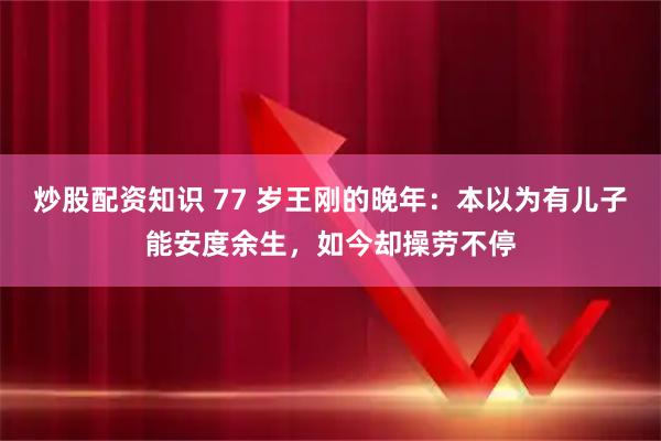 炒股配资知识 77 岁王刚的晚年：本以为有儿子能安度余生，如今却操劳不停