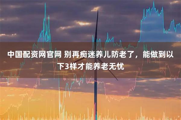 中国配资网官网 别再痴迷养儿防老了，能做到以下3样才能养老无忧