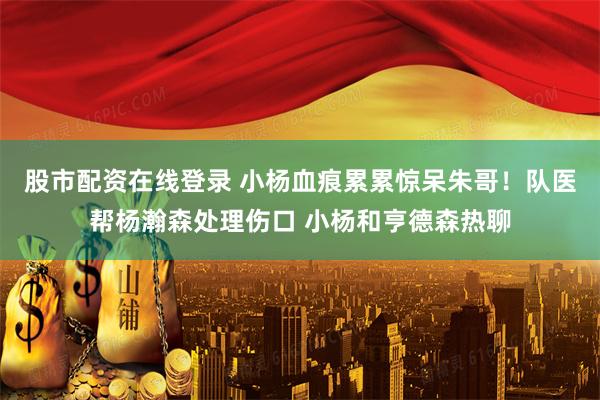 股市配资在线登录 小杨血痕累累惊呆朱哥！队医帮杨瀚森处理伤口 小杨和亨德森热聊