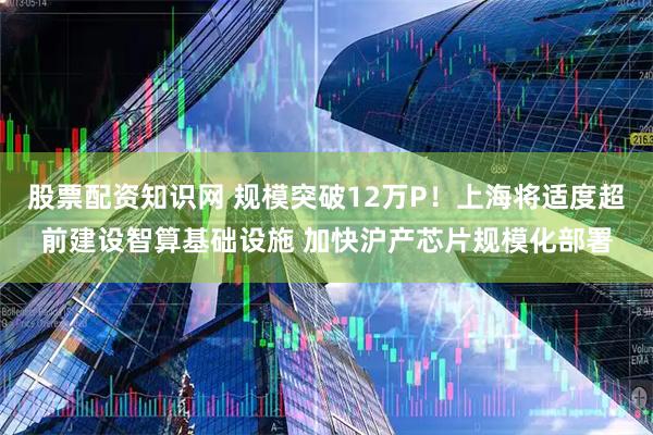 股票配资知识网 规模突破12万P！上海将适度超前建设智算基础设施 加快沪产芯片规模化部署