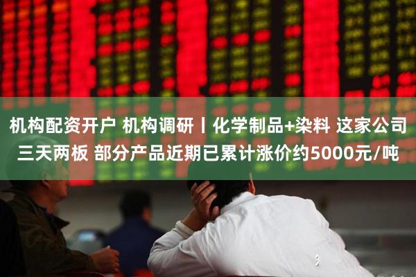 机构配资开户 机构调研丨化学制品+染料 这家公司三天两板 部分产品近期已累计涨价约5000元/吨