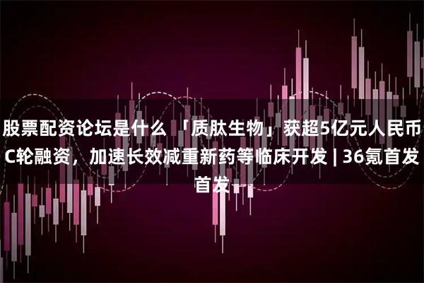 股票配资论坛是什么 「质肽生物」获超5亿元人民币C轮融资，加速长效减重新药等临床开发 | 36氪首发