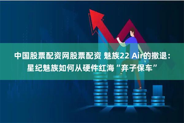 中国股票配资网股票配资 魅族22 Air的撤退：星纪魅族如何从硬件红海“弃子保车”