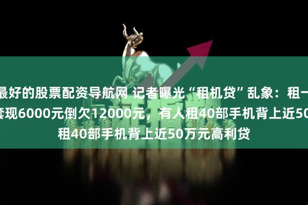 最好的股票配资导航网 记者曝光“租机贷”乱象：租一部iPhone套现6000元倒欠12000元，有人租40部手机背上近50万元高利贷