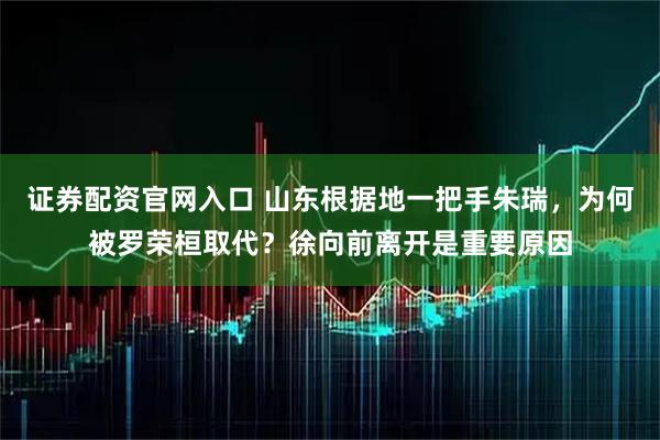 证券配资官网入口 山东根据地一把手朱瑞，为何被罗荣桓取代？徐向前离开是重要原因