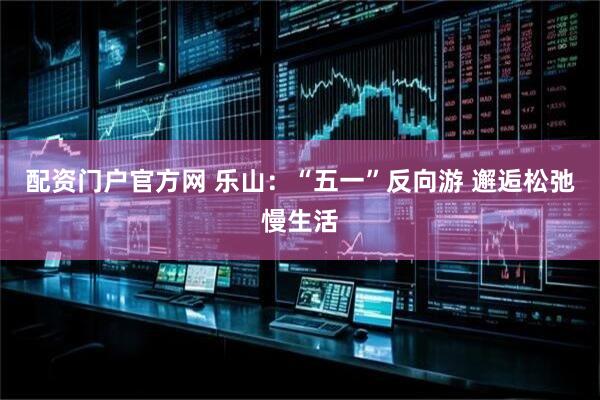 配资门户官方网 乐山：“五一”反向游 邂逅松弛慢生活