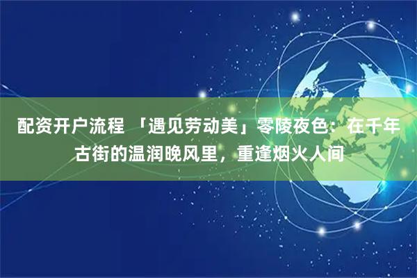 配资开户流程 「遇见劳动美」零陵夜色：在千年古街的温润晚风里，重逢烟火人间
