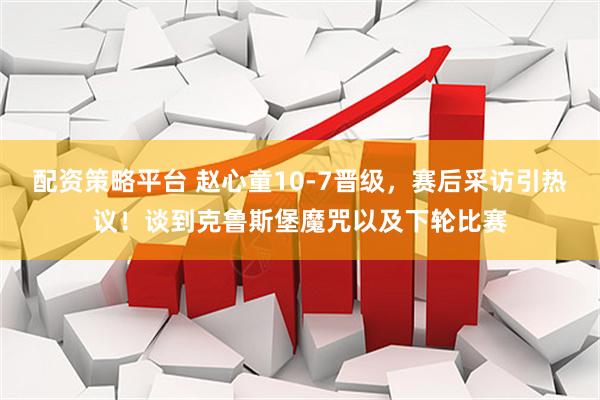 配资策略平台 赵心童10-7晋级，赛后采访引热议！谈到克鲁斯堡魔咒以及下轮比赛