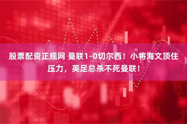 股票配资正规网 曼联1-0切尔西！小将海文顶住压力，英足总杀不死曼联！