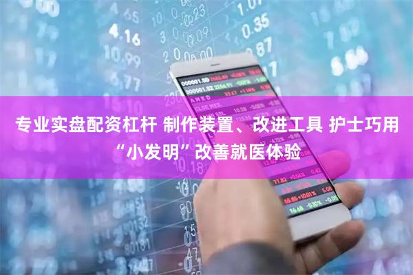 专业实盘配资杠杆 制作装置、改进工具 护士巧用“小发明”改善就医体验