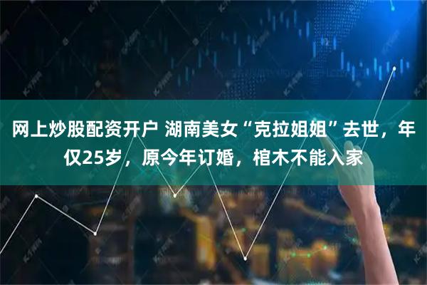 网上炒股配资开户 湖南美女“克拉姐姐”去世，年仅25岁，原今年订婚，棺木不能入家