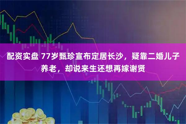 配资实盘 77岁甄珍宣布定居长沙，疑靠二婚儿子养老，却说来生还想再嫁谢贤