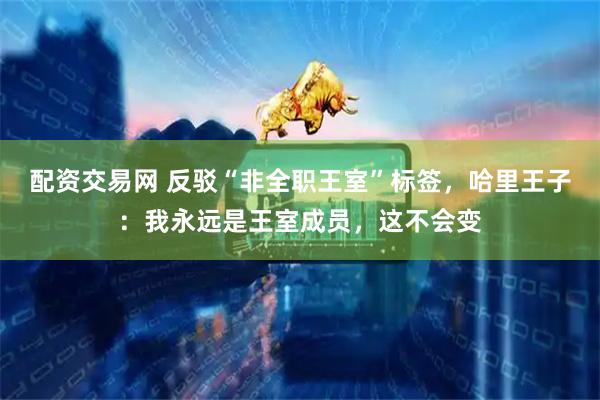 配资交易网 反驳“非全职王室”标签，哈里王子：我永远是王室成员，这不会变