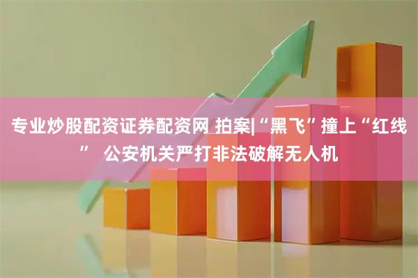 专业炒股配资证券配资网 拍案|“黑飞”撞上“红线”  公安机关严打非法破解无人机