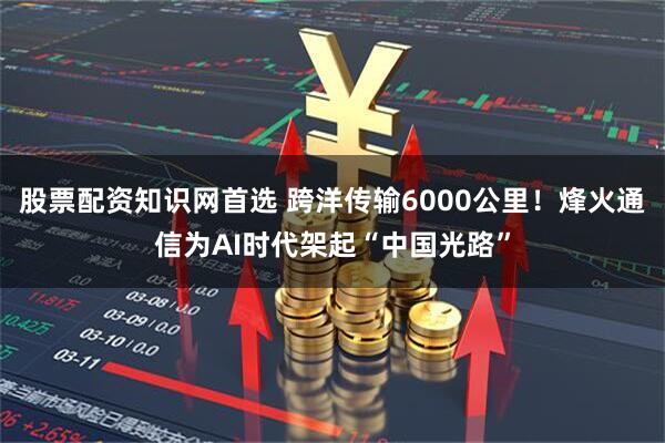 股票配资知识网首选 跨洋传输6000公里！烽火通信为AI时代架起“中国光路”