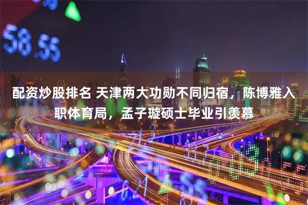 配资炒股排名 天津两大功勋不同归宿,陈博雅入职体育局,孟子璇硕士毕业引羡慕