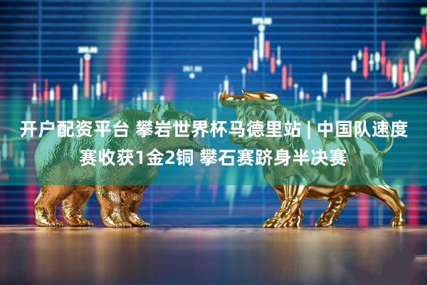 开户配资平台 攀岩世界杯马德里站 | 中国队速度赛收获1金2铜 攀石赛跻身半决赛