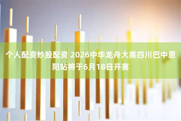 个人配资炒股配资 2026中华龙舟大赛四川巴中恩阳站将于6月18日开赛