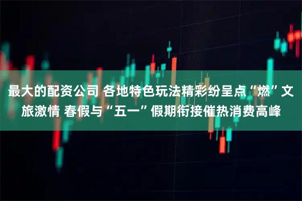 最大的配资公司 各地特色玩法精彩纷呈点“燃”文旅激情 春假与“五一”假期衔接催热消费高峰
