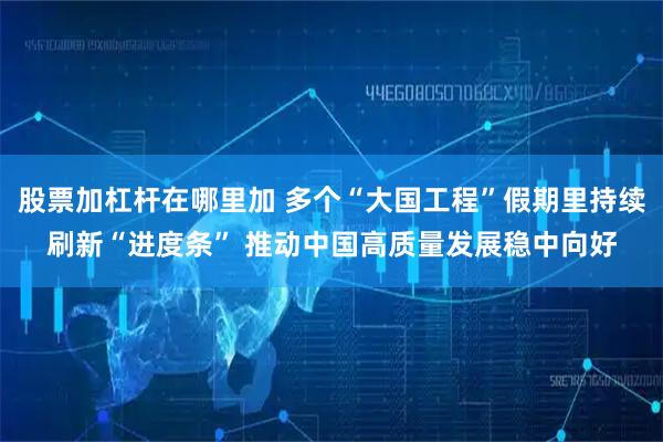 股票加杠杆在哪里加 多个“大国工程”假期里持续刷新“进度条” 推动中国高质量发展稳中向好