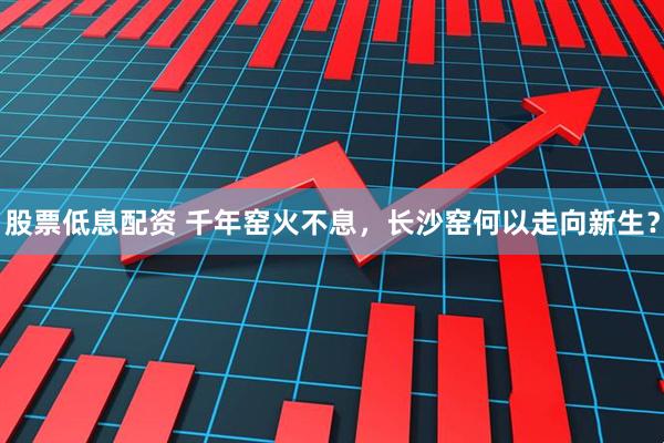 股票低息配资 千年窑火不息，长沙窑何以走向新生？