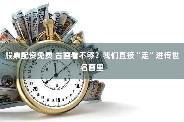 股票配资免费 古画看不够?我们直接“走”进传世名画里