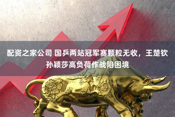 配资之家公司 国乒两站冠军赛颗粒无收，王楚钦孙颖莎高负荷作战陷困境