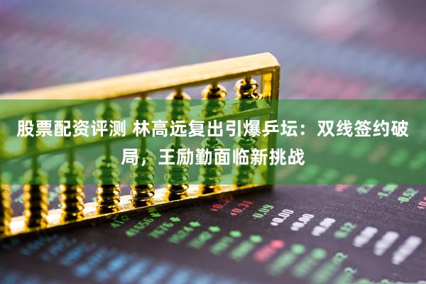 股票配资评测 林高远复出引爆乒坛：双线签约破局，王励勤面临新挑战