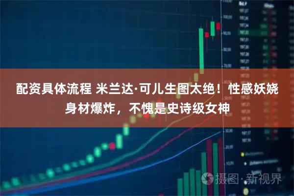 配资具体流程 米兰达·可儿生图太绝！性感妖娆身材爆炸，不愧是史诗级女神