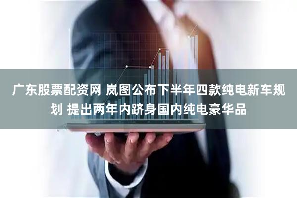 广东股票配资网 岚图公布下半年四款纯电新车规划 提出两年内跻身国内纯电豪华品