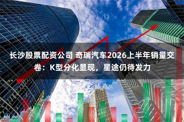 长沙股票配资公司 奇瑞汽车2026上半年销量交卷：K型分化显现，星途仍待发力